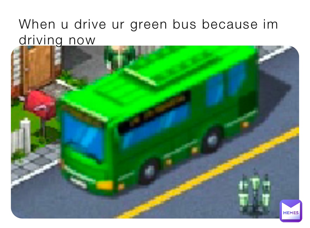When u drive ur green bus because im driving now