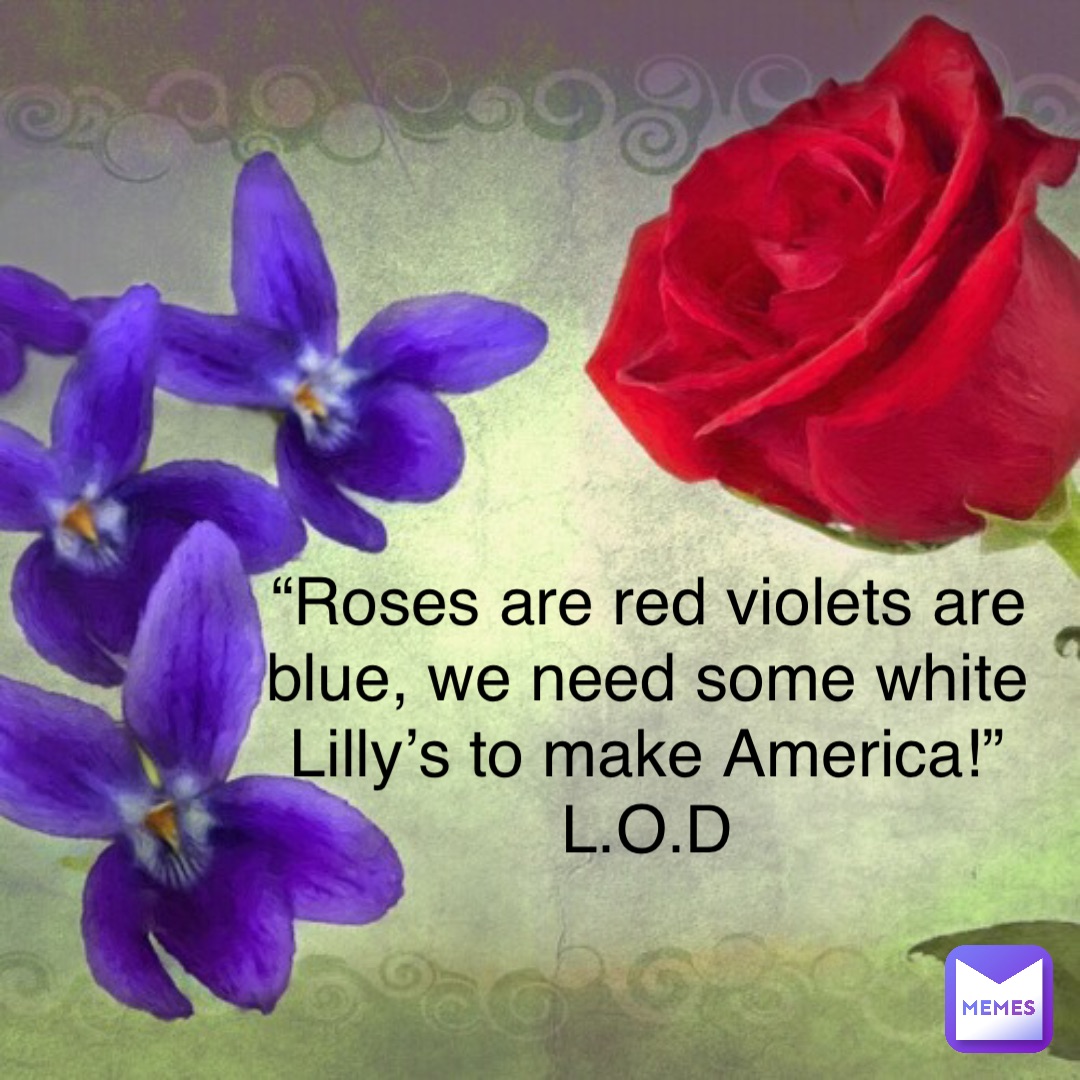 “Roses are red violets are blue, we need some white Lilly’s to make America!”
L.O.D