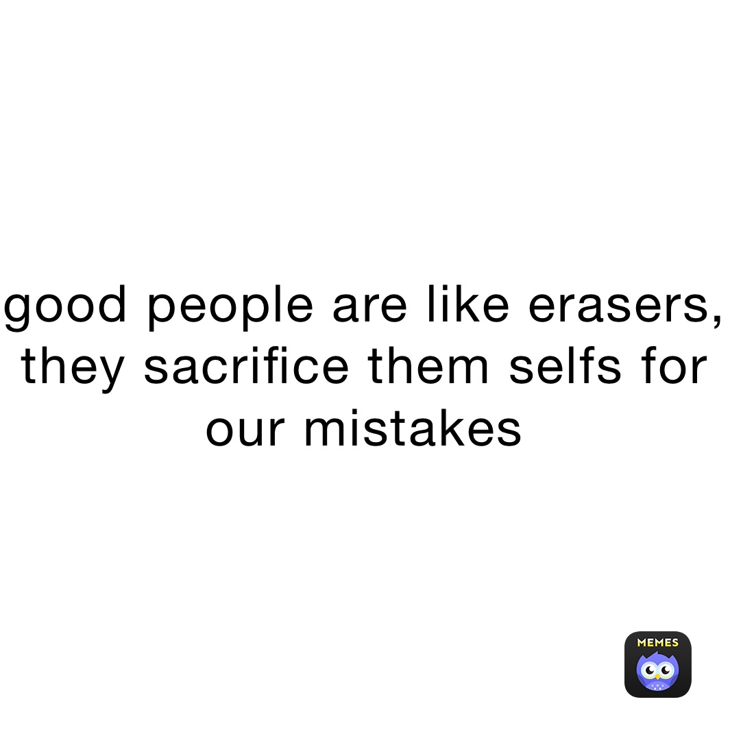 good people are like erasers, they sacrifice them selfs for our mistakes