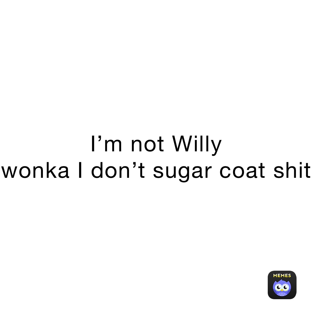 I’m not Willy
wonka I don’t sugar coat shit