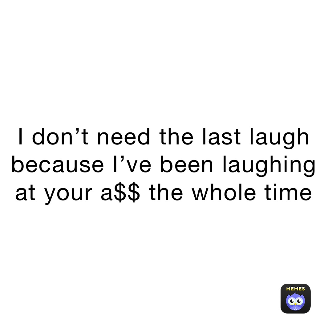 I don’t need the last laugh because I’ve been laughing at your a$$ the whole time