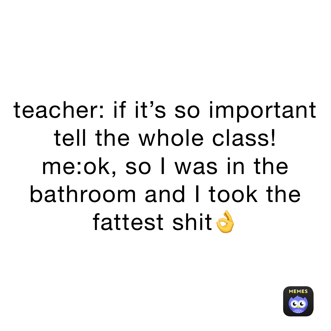 teacher: if it’s so important tell the whole class!
me:ok, so I was in the bathroom and I took the fattest shit👌