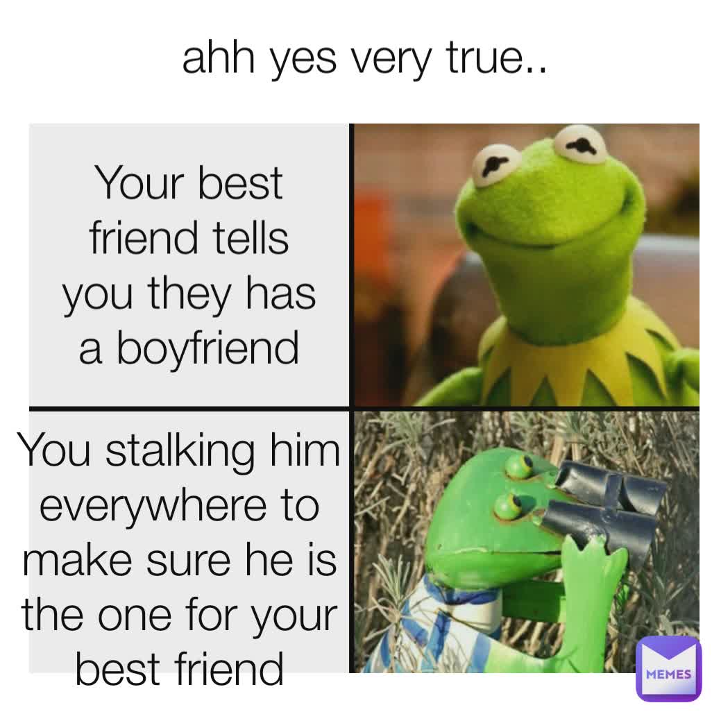 You stalking him everywhere to make sure he is the one for your best friend Your best friend tells you they has a boyfriend ahh yes very true..