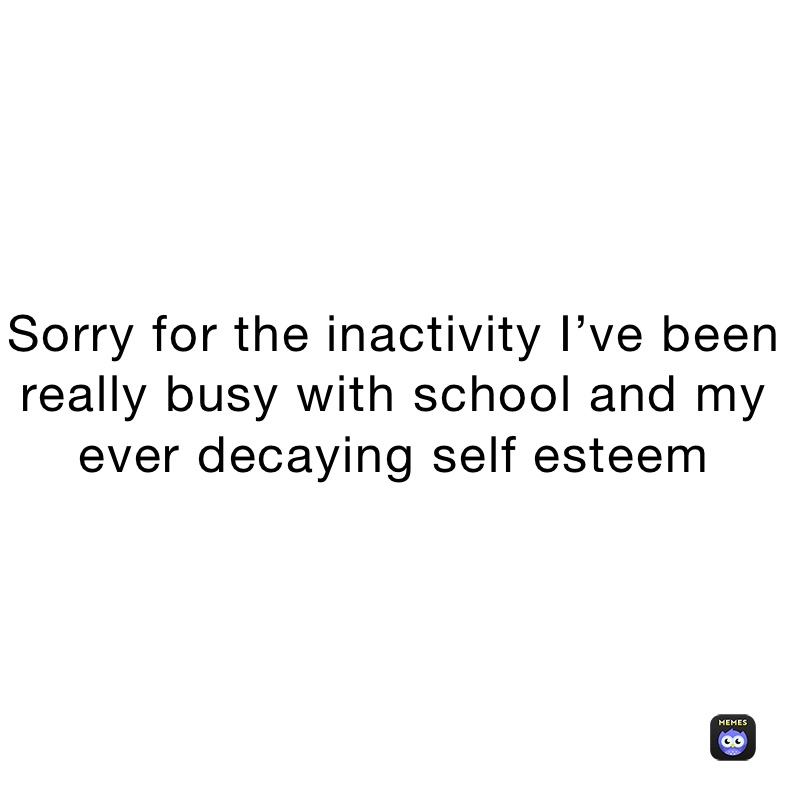 Sorry for the inactivity I’ve been really busy with school and my ever decaying self esteem 