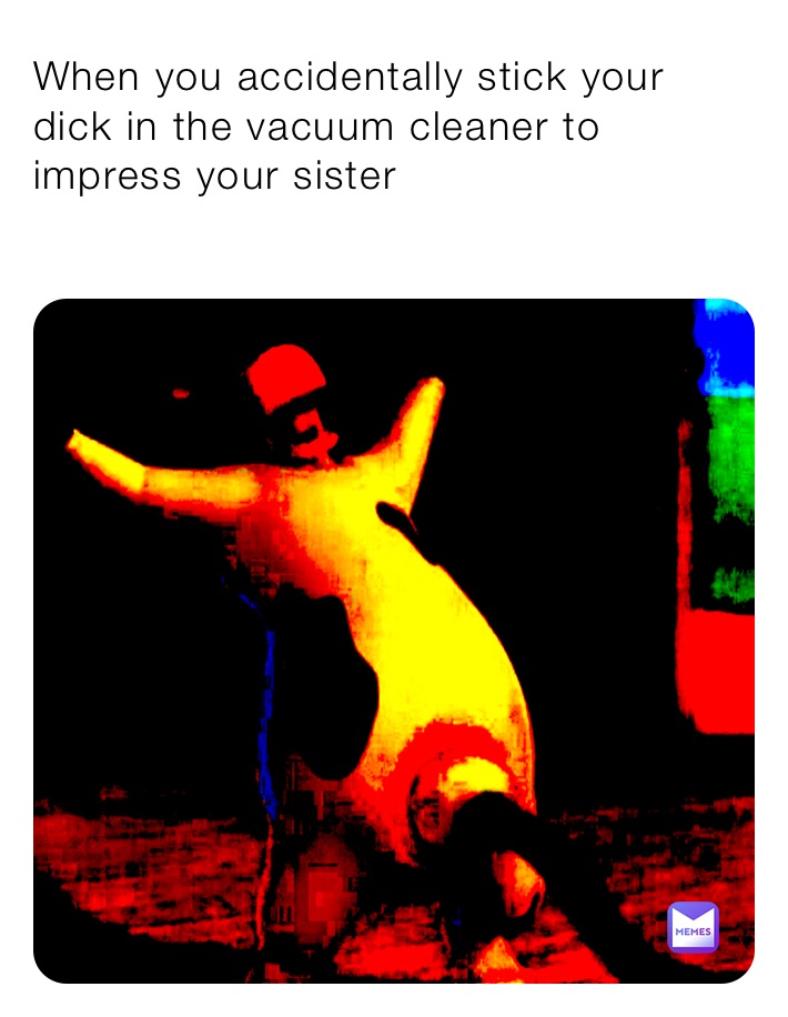 When you accidentally stick your dick in the vacuum cleaner to impress your sister 
