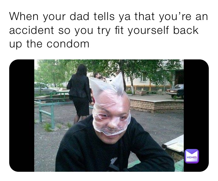 When your dad tells ya that you’re an accident so you try fit yourself back up the condom
