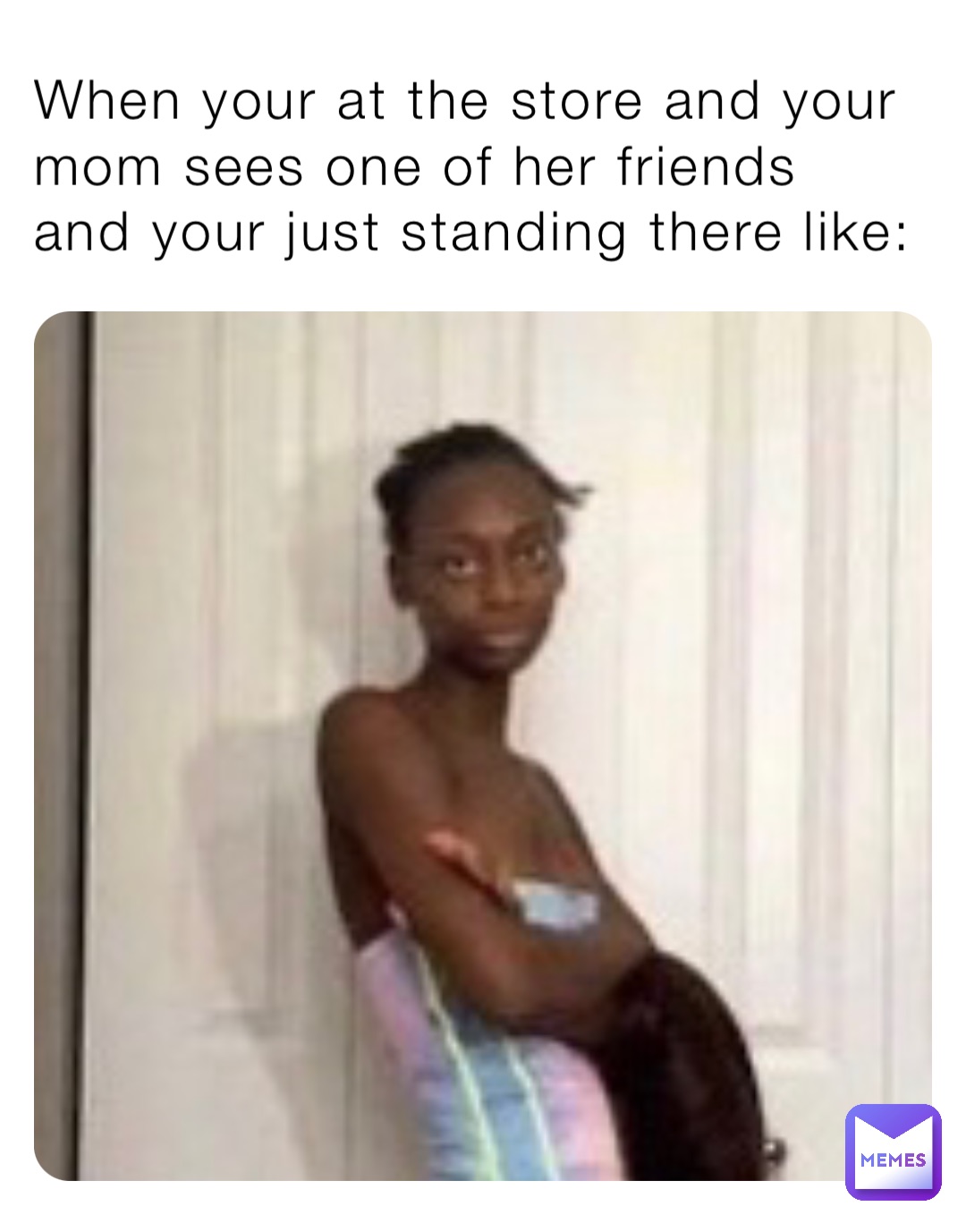 When your at the store and your mom sees one of her friends and your just standing there like: