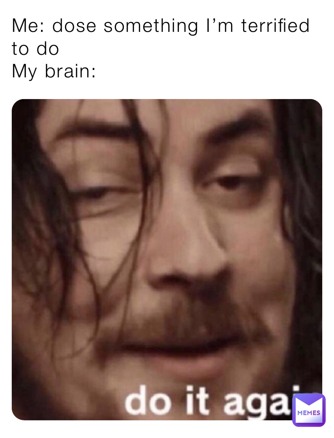 Me: dose something I’m terrified to do
My brain:
