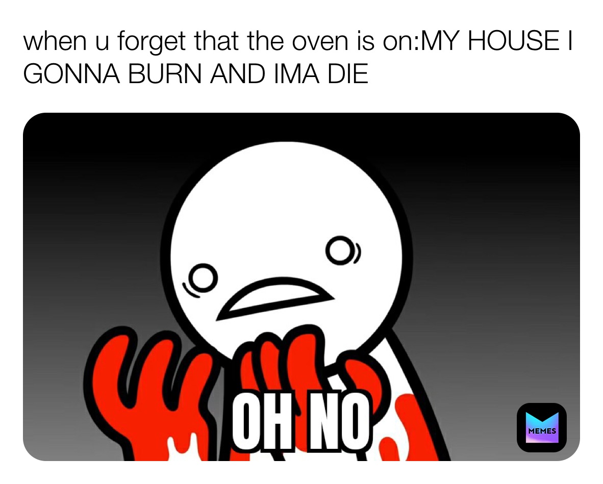 when u forget that the oven is on:MY HOUSE I GONNA BURN AND IMA DIE