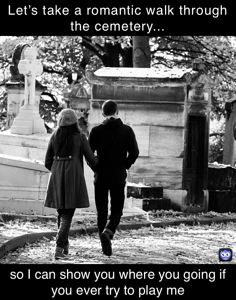 Let’s take a romantic walk through the cemetery... so I can show you where you going if you ever try to play me