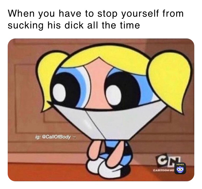 When you have to stop yourself from sucking his dick all the time 