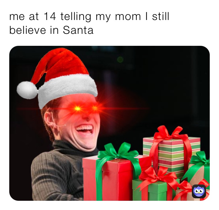 me at 14 telling my mom I still believe in santa