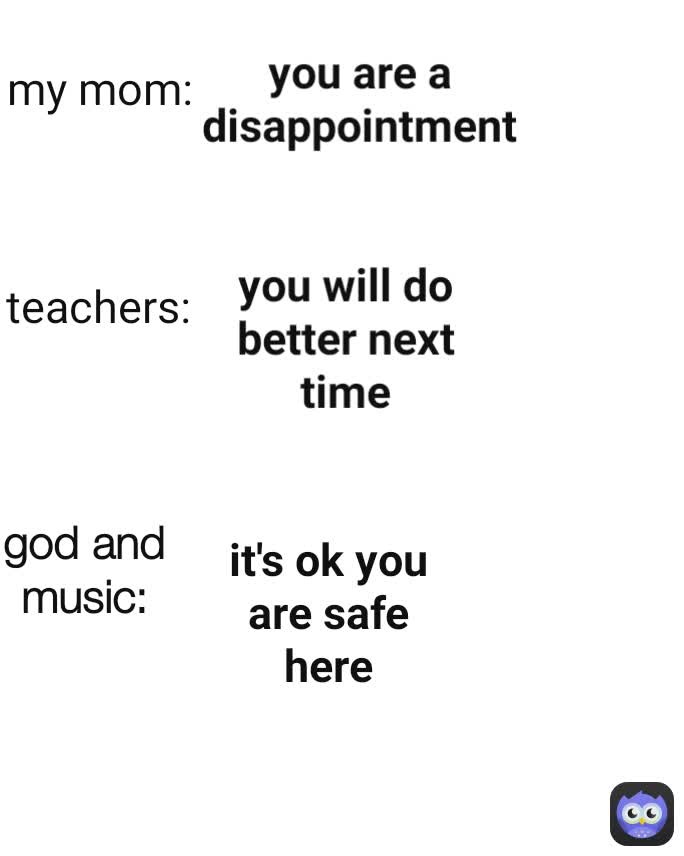 my mom: you will do better next time god and music: teachers: it's ok you are safe here you are a disappointment