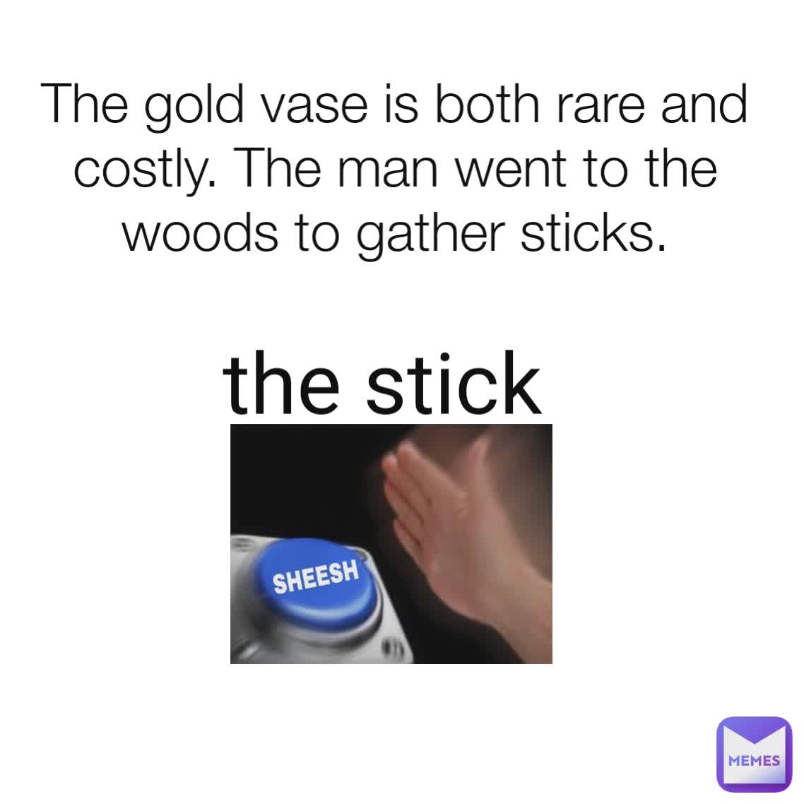 The gold vase is both rare and costly. The man went to the woods to gather sticks. the stick