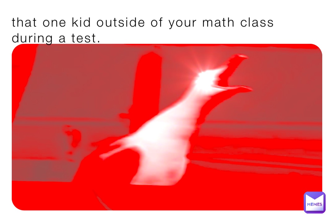 that one kid outside of your math class during a test.