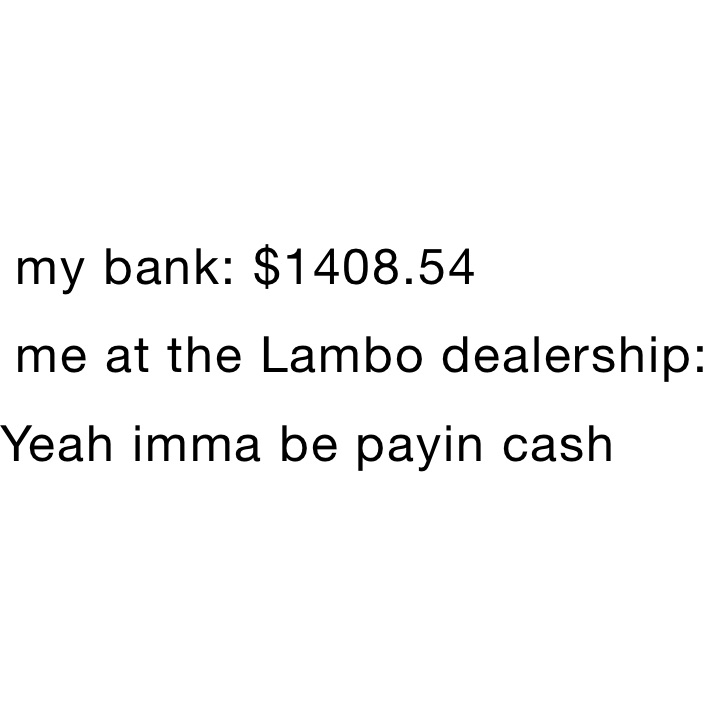  my bank: $1408.54
 me at the Lambo dealership:              Yeah imma be payin cash