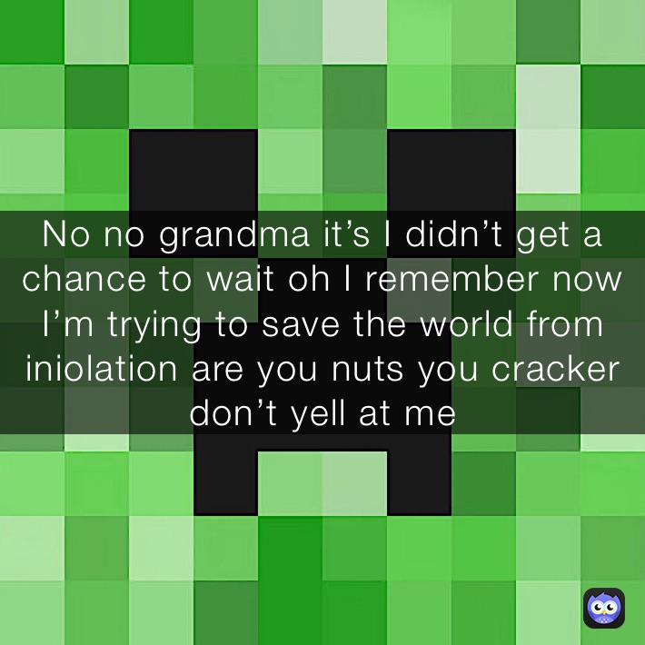 No no grandma it’s I didn’t get a chance to wait oh I remember now I’m trying to save the world from iniolation are you nuts you cracker don’t yell at me 