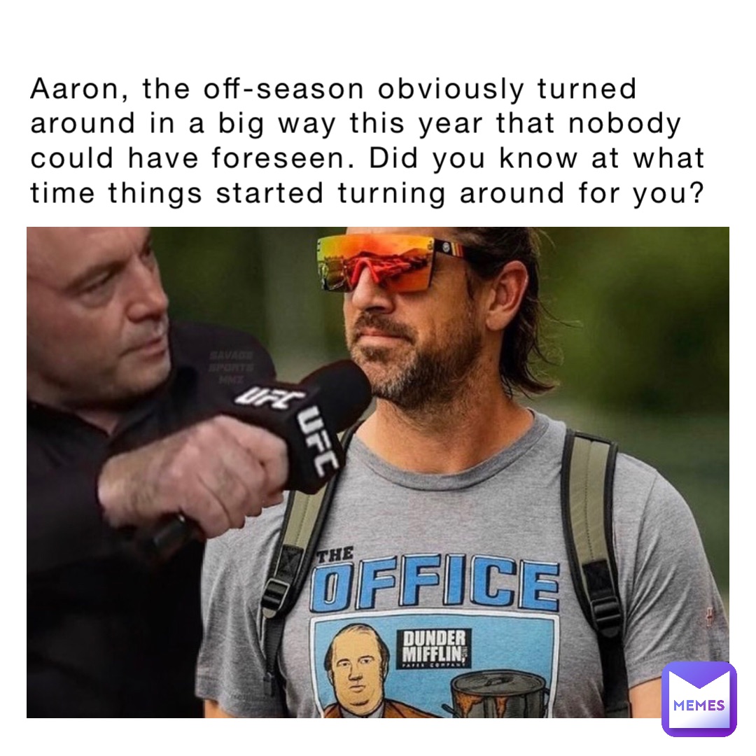 Aaron, the off-season obviously turned around in a big way this year that nobody could have foreseen. Did you know at what time things started turning around for you?