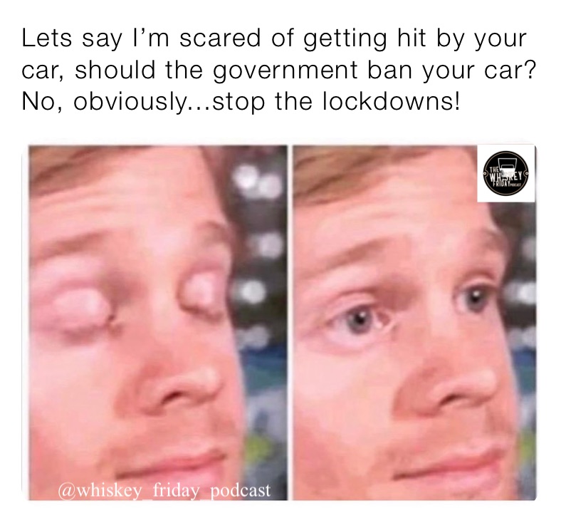 Lets say I’m scared of getting hit by your car, should the government ban your car? No, obviously...stop the lockdowns!