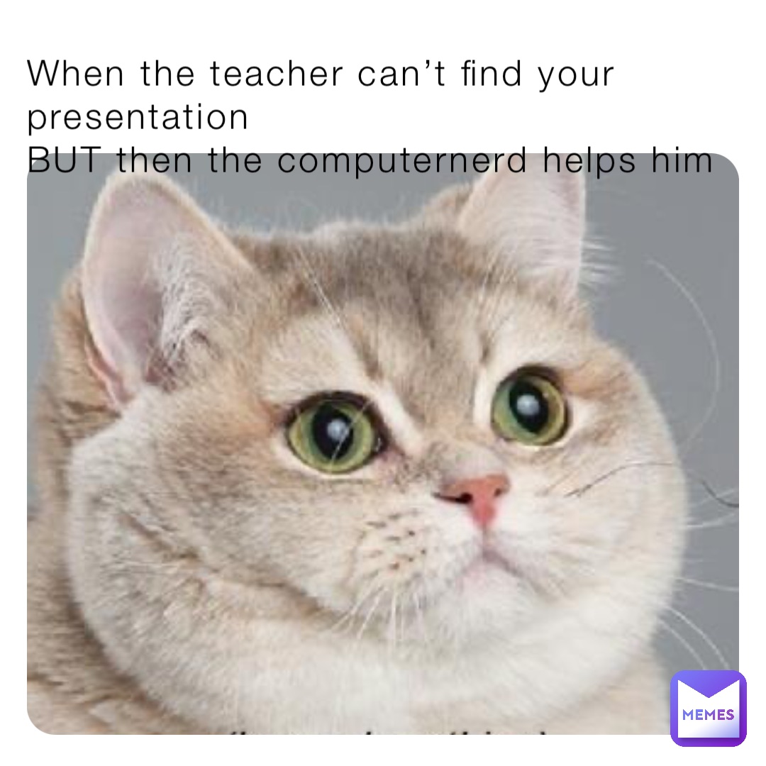 When the teacher can’t find your presentation 
BUT then the computernerd helps him