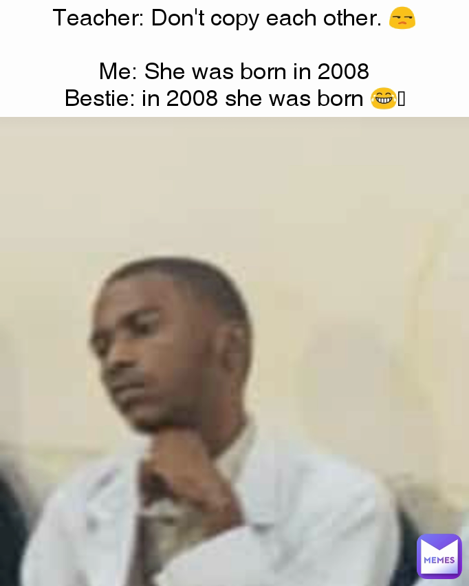 Teacher: Don't copy each other. 😒

Me: She was born in 2008
Bestie: in 2008 she was born 😂🤣