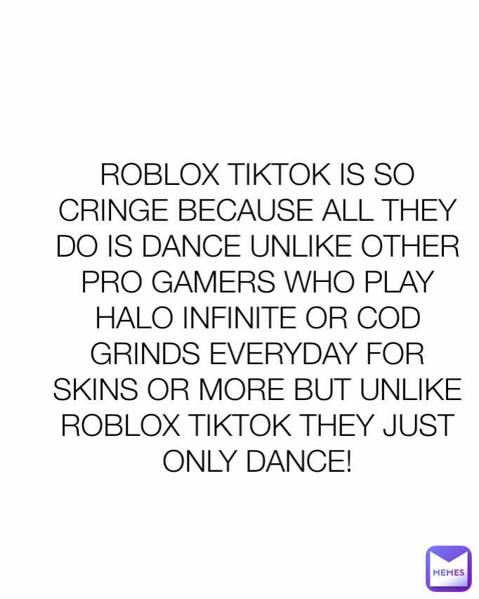 ROBLOX TIKTOK IS SO CRINGE BECAUSE ALL THEY DO IS DANCE UNLIKE OTHER PRO GAMERS WHO PLAY HALO INFINITE OR COD GRINDS EVERYDAY FOR SKINS OR MORE BUT UNLIKE ROBLOX TIKTOK THEY JUST ONLY DANCE!
