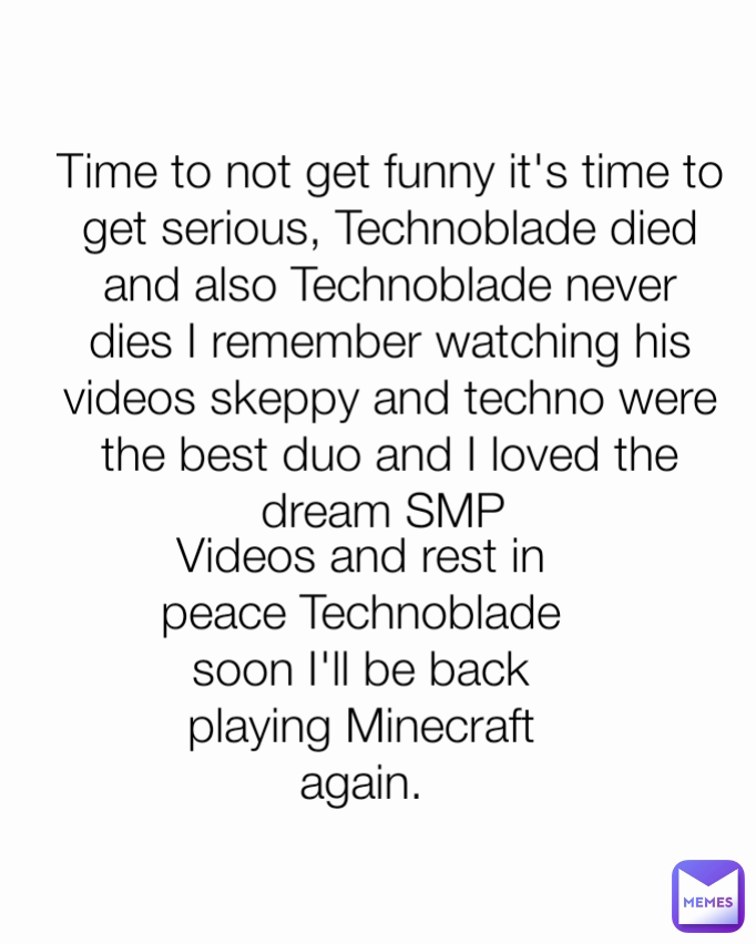 Time to not get funny it's time to get serious, Technoblade died and also Technoblade never dies I remember watching his videos skeppy and techno were the best duo and I loved the dream SMP  Videos and rest in peace Technoblade soon I'll be back playing Minecraft again.