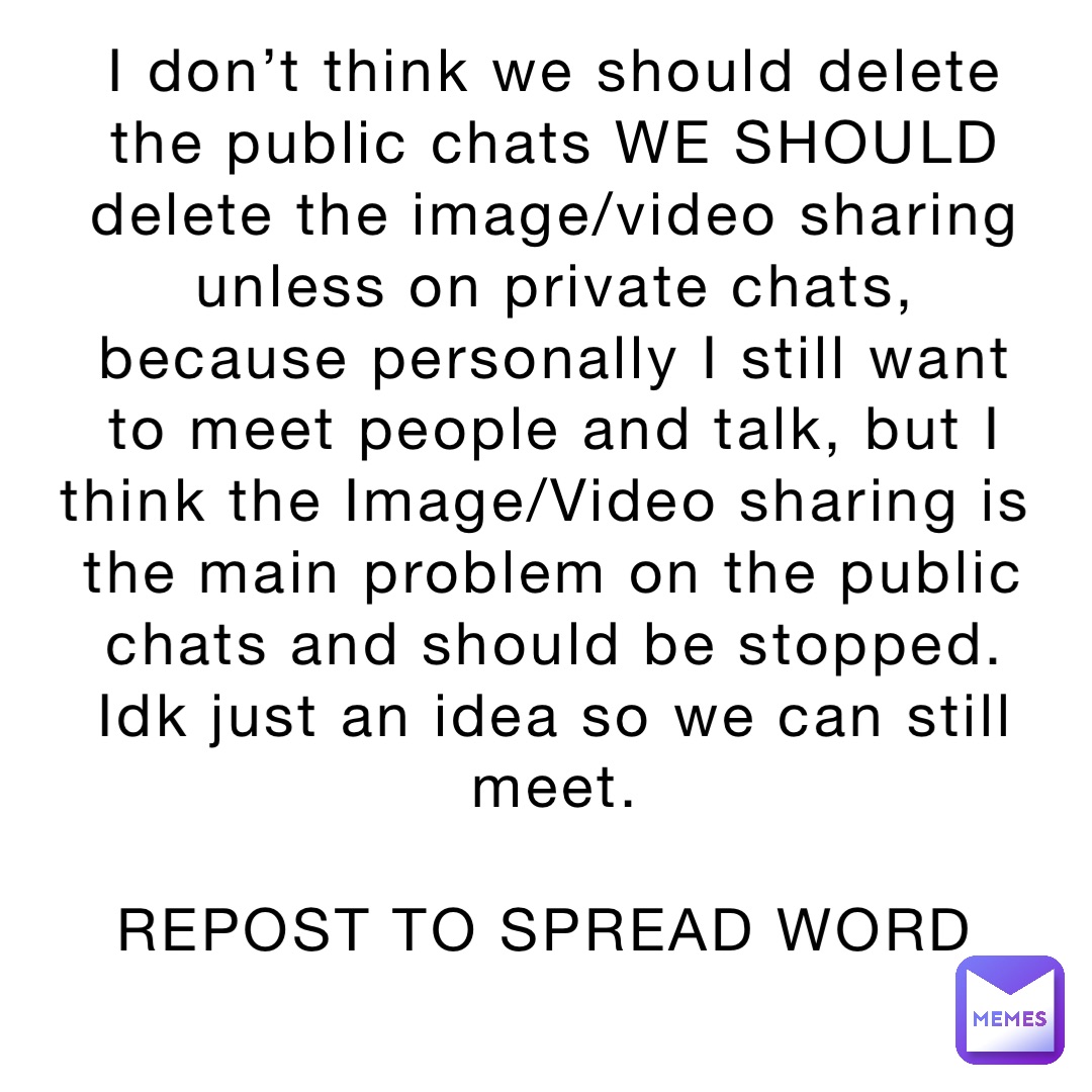 I don’t think we should delete the public chats WE SHOULD delete the image/video sharing unless on private chats, because personally I still want to meet people and talk, but I think the Image/Video sharing is the main problem on the public chats and should be stopped. Idk just an idea so we can still meet. 

REPOST TO SPREAD WORD