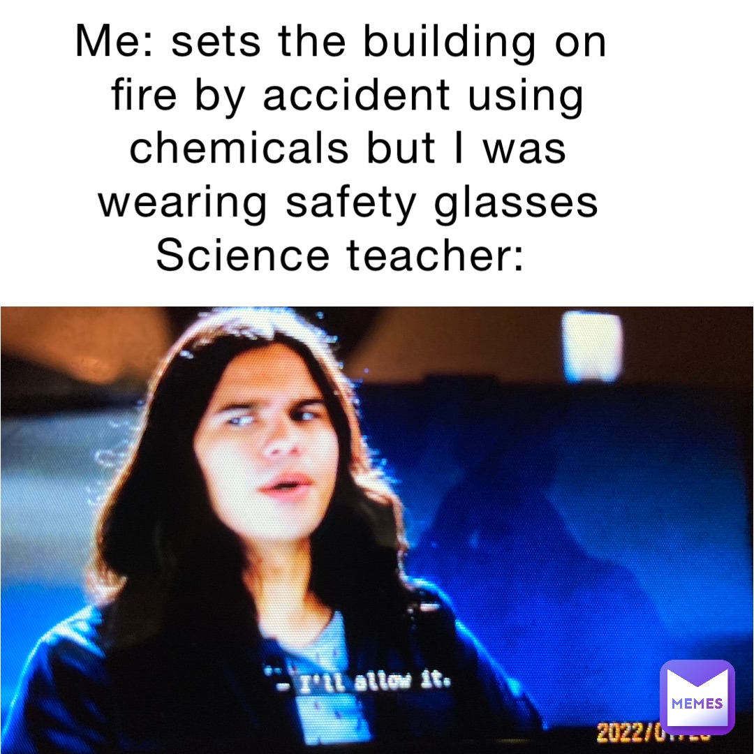 Me: sets the building on fire by accident using chemicals but I was wearing safety glasses 
Science teacher: