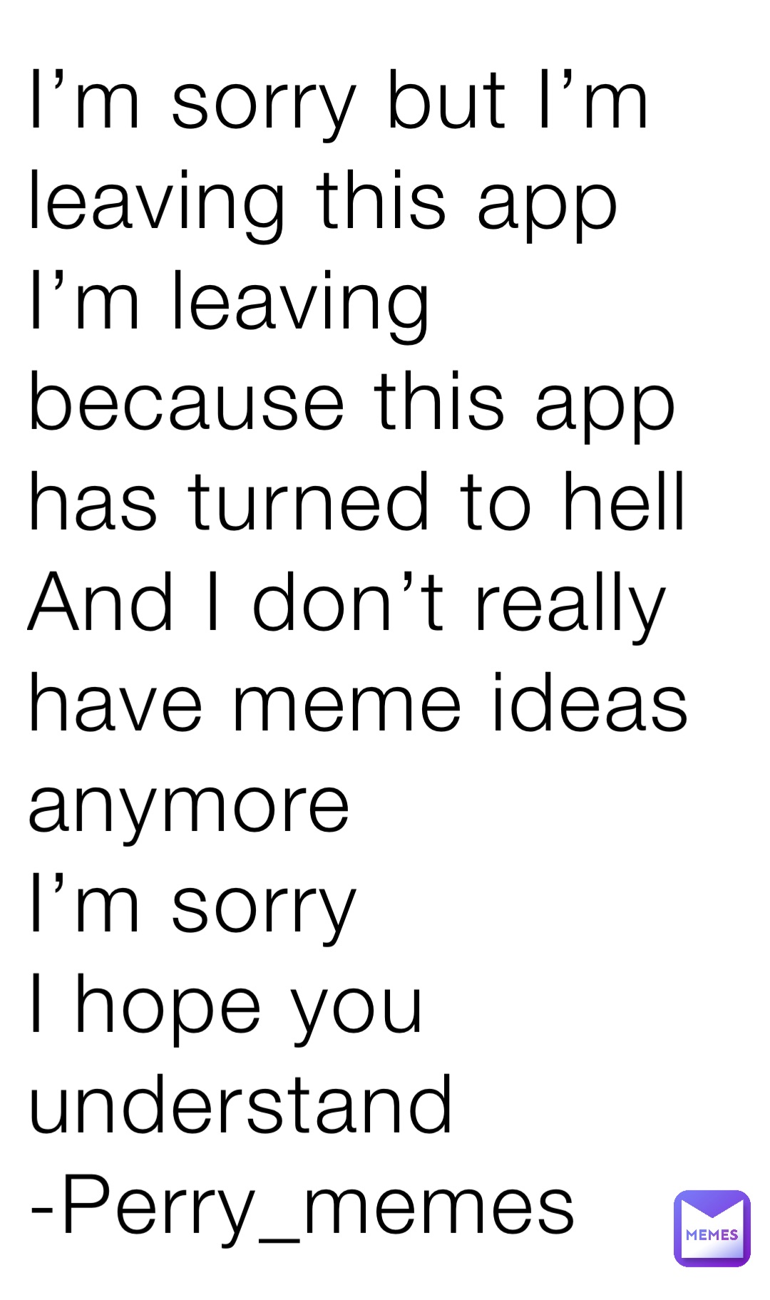 I’m sorry but I’m leaving this app
I’m leaving because this app has turned to hell
And I don’t really have meme ideas anymore
I’m sorry
I hope you understand 
-Perry_memes