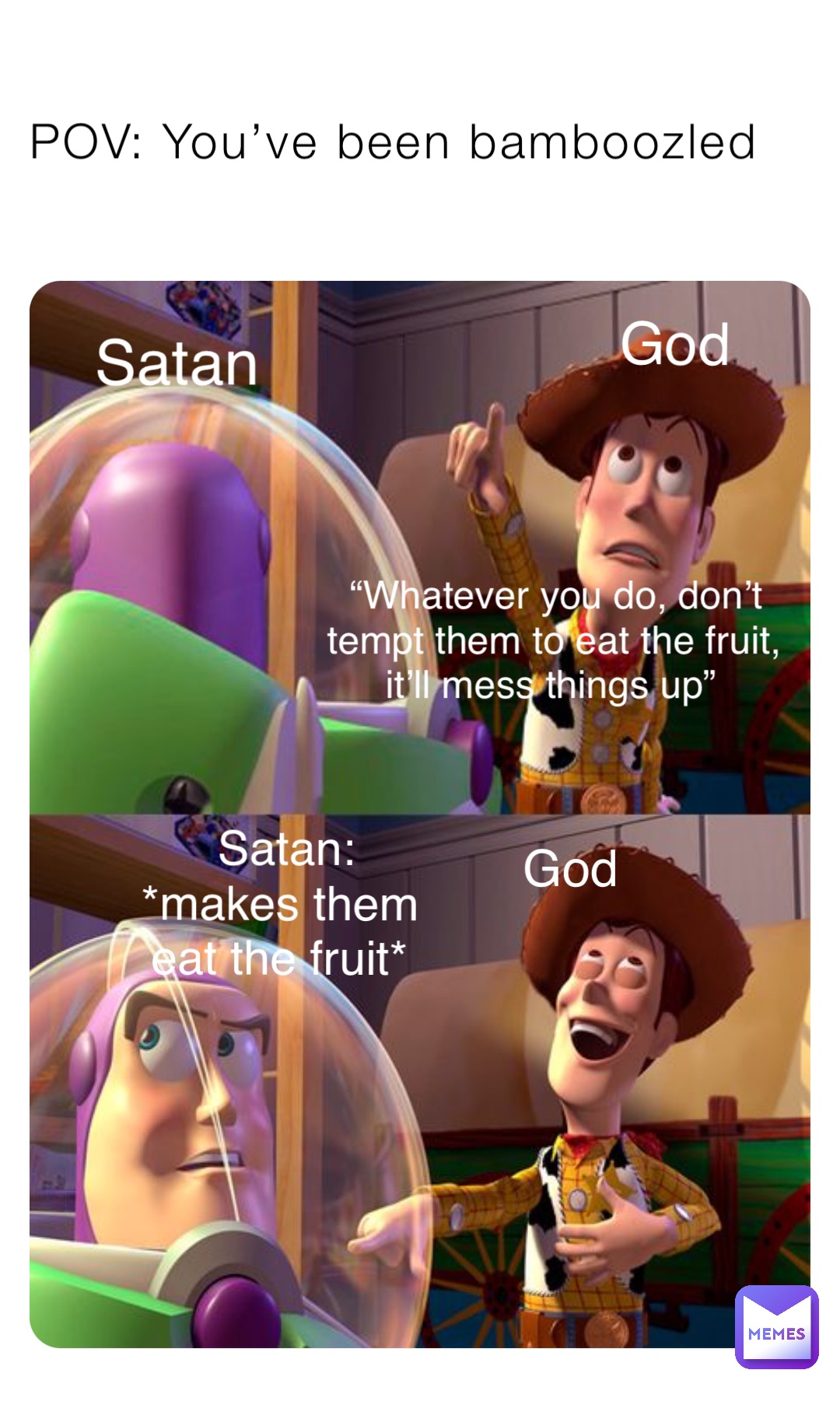 POV: You’ve been bamboozled Satan God “Whatever you do, don’t tempt them to eat the fruit, it’ll mess things up” Satan: 
*makes them eat the fruit* God