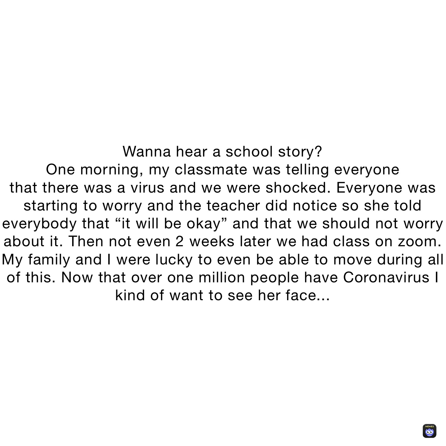 Wanna hear a school story?
One morning, my classmate was telling everyone
that there was a virus and we were shocked. Everyone was starting to worry and the teacher did notice so she told everybody that “it will be okay” and that we should not worry about it. Then not even 2 weeks later we had class on zoom. My family and I were lucky to even be able to move during all of this. Now that over one million people have Coronavirus I kind of want to see her face...