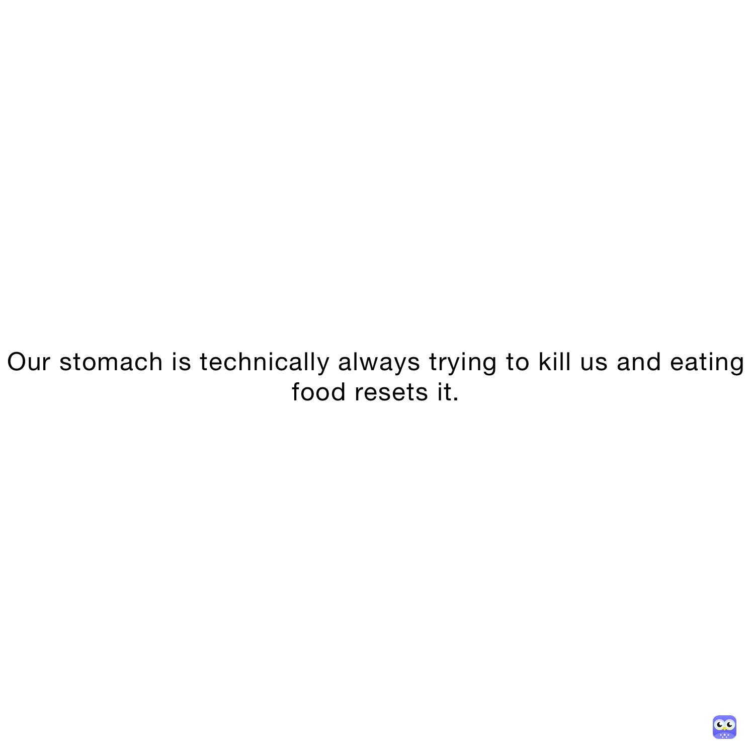 Our stomach is technically always trying to kill us and eating food resets it.