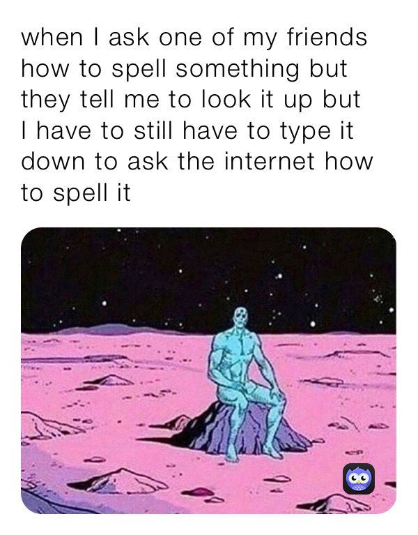 when I ask one of my friends how to spell something but they tell me to look it up but 
I have to still have to type it down to ask the internet how to spell it