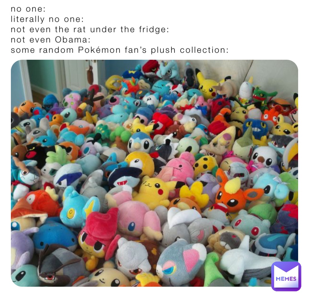 no one: 
literally no one:
not even the rat under the fridge:
not even Obama:
some random Pokémon fan’s plush collection: