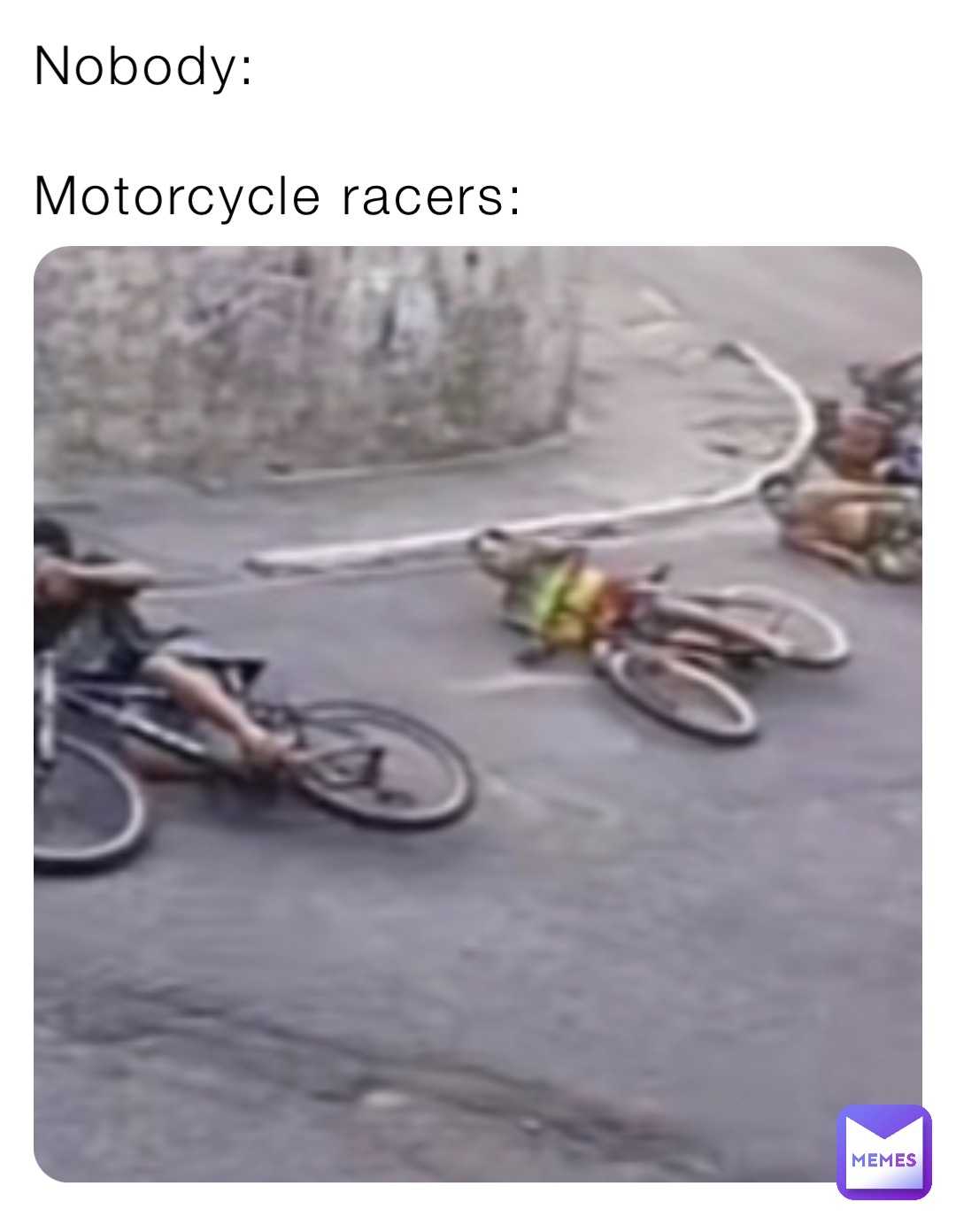 Nobody:

Motorcycle racers: