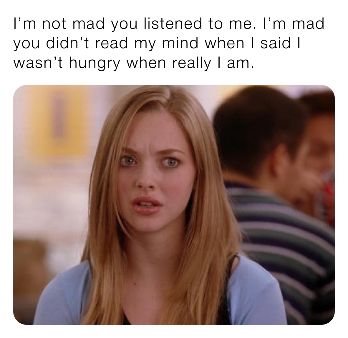 I’m not mad you listened to me. I’m mad you didn’t read my mind when I said I wasn’t hungry when really I am.