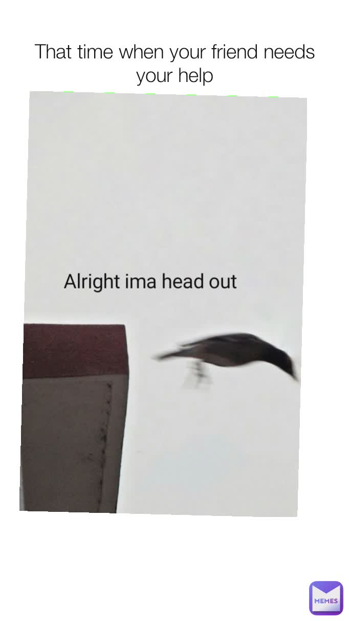 That time when your friend needs your help Alright ima head out