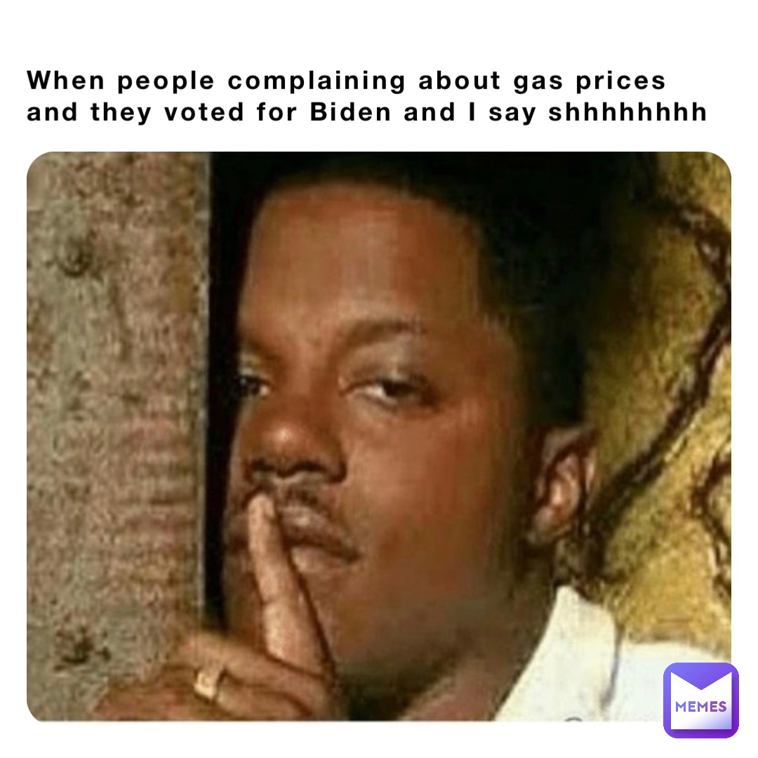 When people complaining about gas prices and they voted for Biden and I say shhhhhhhh