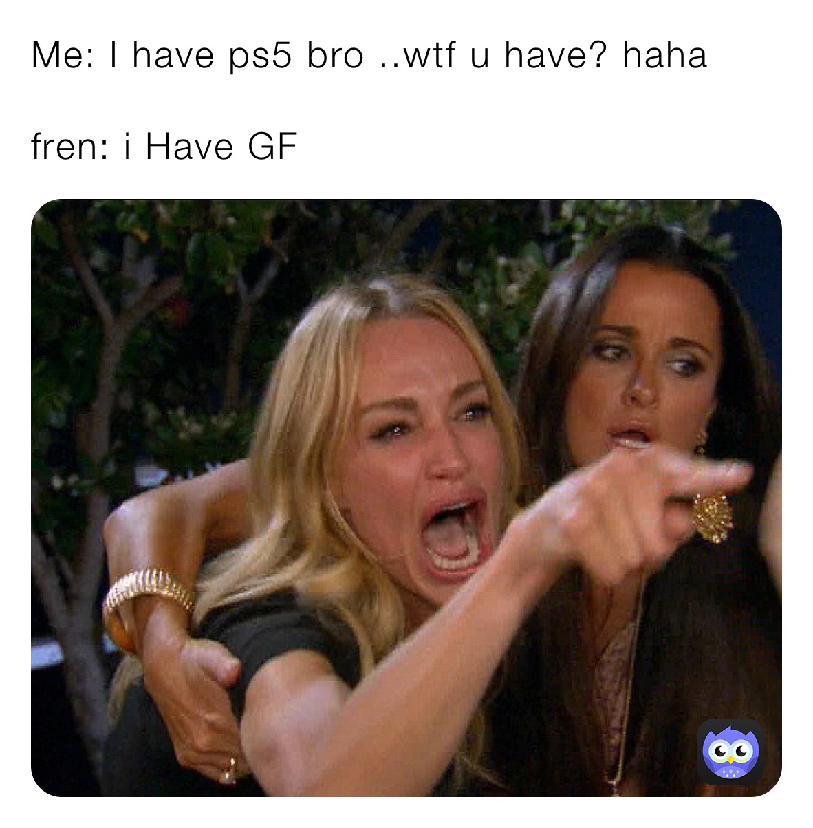 Me: I have ps5 bro ..wtf u have? haha

fren: i Have GF 