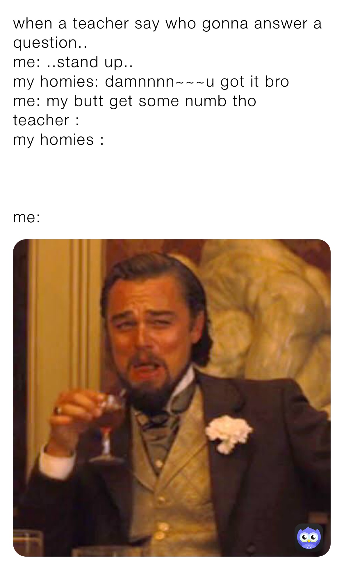 when a teacher say who gonna answer a question..
me: ..stand up..
my homies: damnnnn~~~u got it bro
me: my butt get some numb tho
teacher : 
my homies :



me:  