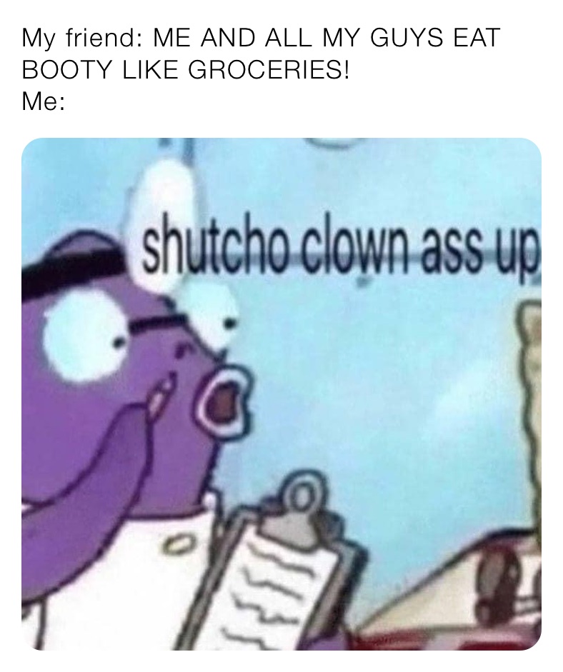 My friend: ME AND ALL MY GUYS EAT BOOTY LIKE GROCERIES!
Me: