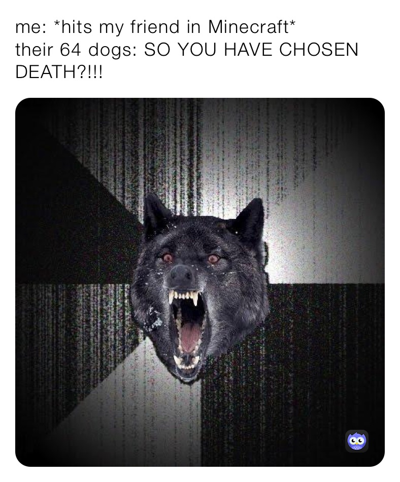 me: *hits my friend in Minecraft*
their 64 dogs: SO YOU HAVE CHOSEN DEATH?!!!