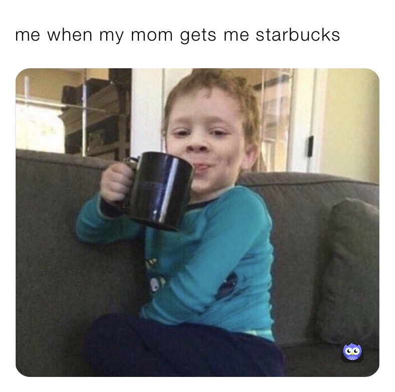 me when my mom gets me starbucks