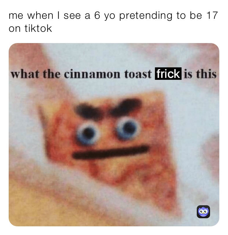 me when I see a 6 yo pretending to be 17 on tiktok