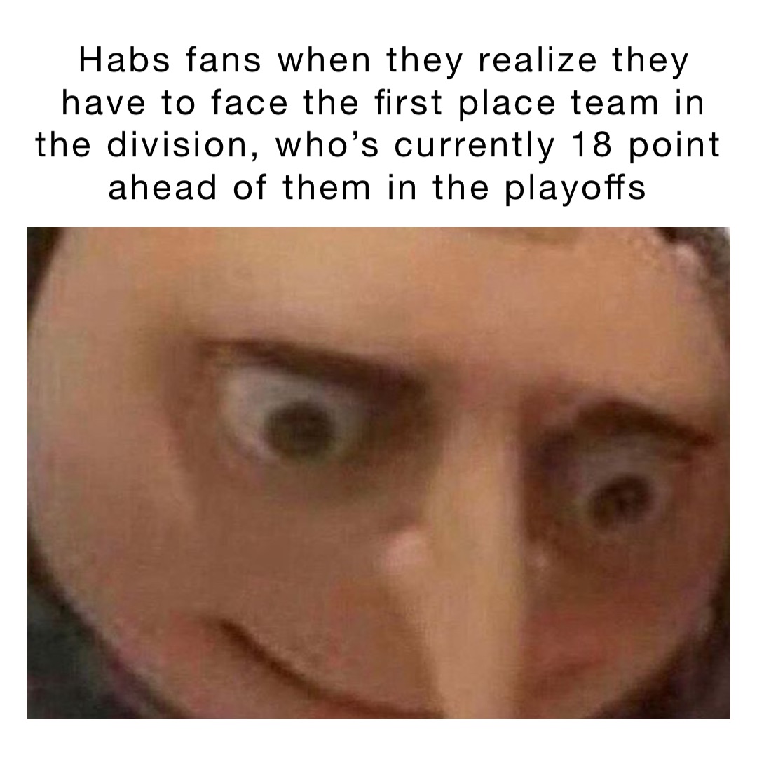 Habs fans when they realize they have to face the first place team in the division, who’s currently 18 point ahead of them in the playoffs