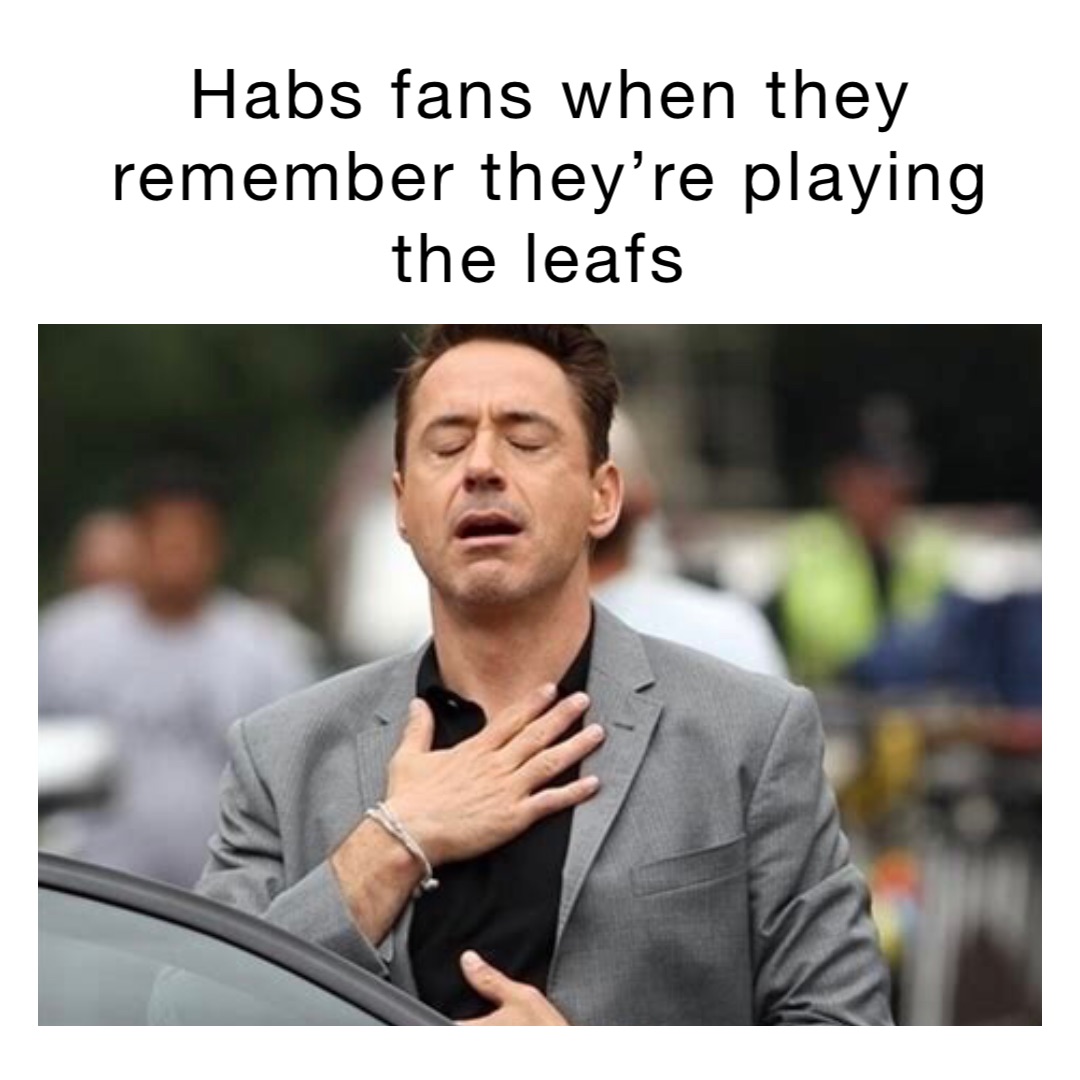 Habs fans when they remember they’re playing the leafs