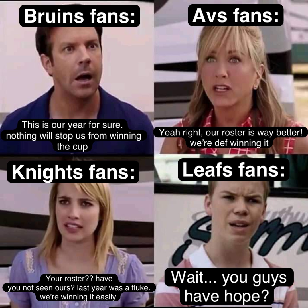 Leafs fans: Wait... you guys have hope? Wait... you guys 
have hope? Bruins fans: Avs Fans: Knights fans: This is our year for sure.
Nothing will stop us from winning the cup Yeah right, our roster is way better! We’re def winning it Your roster?? Have 
you not seen ours? Last year was a fluke. We’re winning it easily