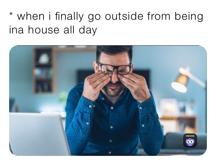 * when i finally go outside from being ina house all day 
