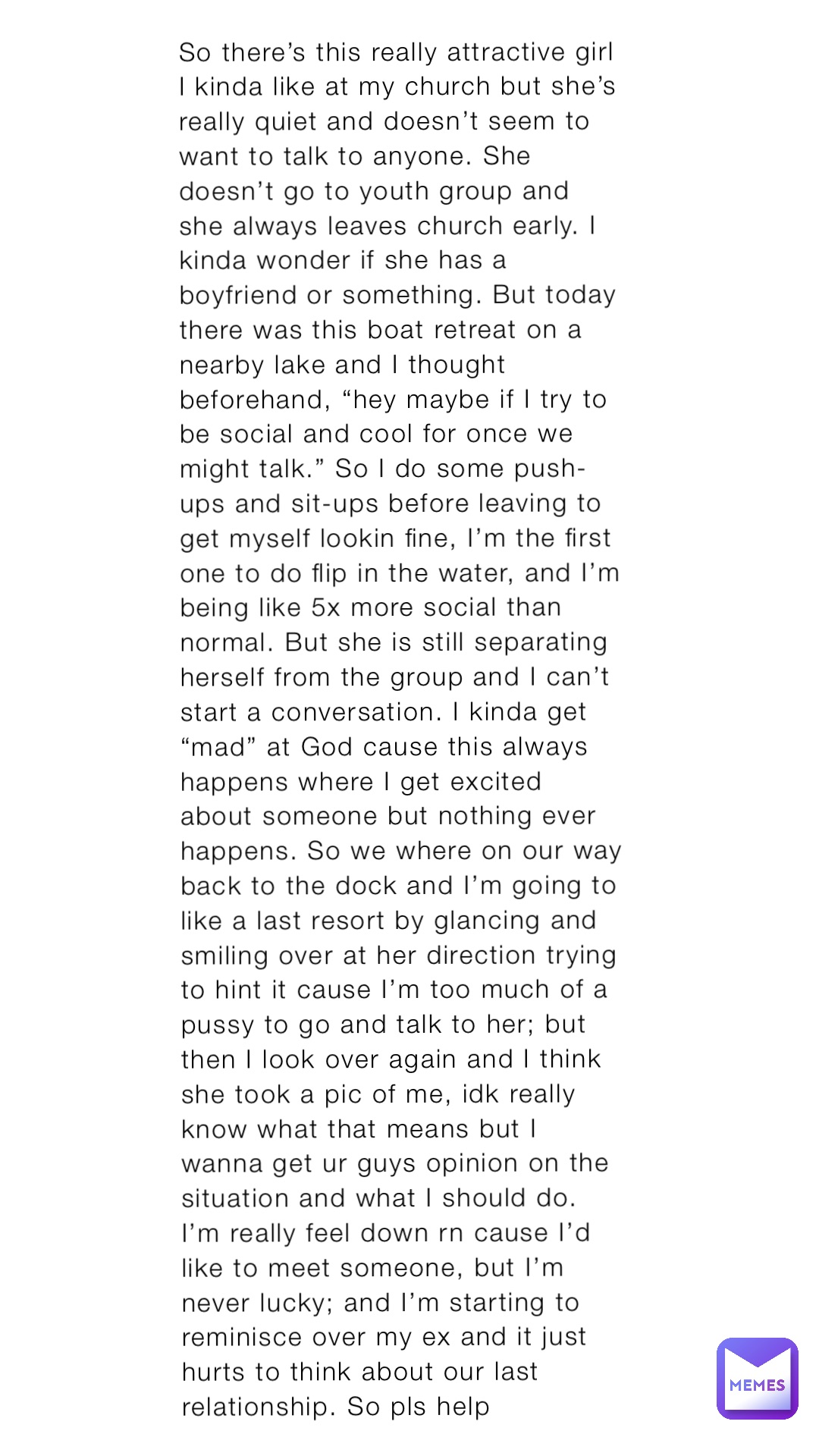 So there’s this really attractive girl I kinda like at my church but she’s really quiet and doesn’t seem to want to talk to anyone. She doesn’t go to youth group and she always leaves church early. I kinda wonder if she has a boyfriend or something. But today there was this boat retreat on a nearby lake and I thought beforehand, “hey maybe if I try to be social and cool for once we might talk.” So I do some push-ups and sit-ups before leaving to get myself lookin fine, I’m the first one to do flip in the water, and I’m being like 5x more social than normal. But she is still separating herself from the group and I can’t start a conversation. I kinda get “mad” at God cause this always happens where I get excited about someone but nothing ever happens. So we where on our way back to the dock and I’m going to like a last resort by glancing and smiling over at her direction trying to hint it cause I’m too much of a pussy to go and talk to her; but then I look over again and I think she took a pic of me, idk really know what that means but I wanna get ur guys opinion on the situation and what I should do. I’m really feel down rn cause I’d like to meet someone, but I’m never lucky; and I’m starting to reminisce over my ex and it just hurts to think about our last relationship. So pls help
